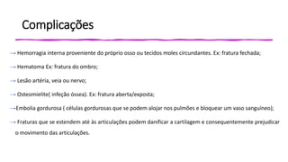 Complicações
→ Hemorragia interna proveniente do próprio osso ou tecidos moles circundantes. Ex: fratura fechada;
→ Hematoma Ex: fratura do ombro;
→ Lesão artéria, veia ou nervo;
→ Osteomielite( infeção óssea). Ex: fratura aberta/exposta;
→Embolia gordurosa ( células gordurosas que se podem alojar nos pulmões e bloquear um vaso sanguíneo);
→ Fraturas que se estendem até às articulações podem danificar a cartilagem e consequentemente prejudicar
o movimento das articulações.
 