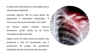→A maior parte das fraturas a cicatrização ocorre
sem grandes problemas.
→Contudo, algumas não se curam apesar do
diagnóstico e tratamento apropriados. A
fratura que não cura é chamada "sem união".
→As fraturas podem também curar-se
lentamente (união tardia) ou de forma
incompleta (união incorreta).
→Alguns ossos: da mão e partes do quadril, são
propensos a uma má recuperação, pois o
provimento de sangue fica geralmente
danificado quando estas áreas são fraturadas.
 