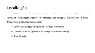 Localização
Todas as articulações podem ser afetadas por luxações, no entanto, é mais
frequente em algumas localizações:
→ Ombro (articulação tem grande atividade funcional)
→ Cotovelo e dedos ( provocadas pela prática de desportos)
→ Anca (queda)
 