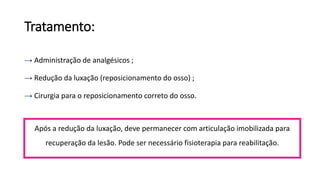 Tratamento:
→ Administração de analgésicos ;
→ Redução da luxação (reposicionamento do osso) ;
→ Cirurgia para o reposicionamento correto do osso.
Após a redução da luxação, deve permanecer com articulação imobilizada para
recuperação da lesão. Pode ser necessário fisioterapia para reabilitação.
 