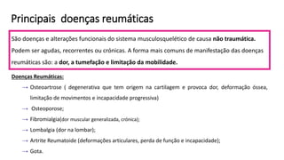 Principais doenças reumáticas
São doenças e alterações funcionais do sistema musculosquelético de causa não traumática.
Podem ser agudas, recorrentes ou crónicas. A forma mais comuns de manifestação das doenças
reumáticas são: a dor, a tumefação e limitação da mobilidade.
Doenças Reumáticas:
→ Osteoartrose ( degenerativa que tem origem na cartilagem e provoca dor, deformação óssea,
limitação de movimentos e incapacidade progressiva)
→ Osteoporose;
→ Fibromialgia(dor muscular generalizada, crónica);
→ Lombalgia (dor na lombar);
→ Artrite Reumatoide (deformações articulares, perda de função e incapacidade);
→ Gota.
 