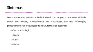 Sintomas
Com o aumento da concentração de ácido úrico no sangue, ocorre a deposição de
cristais nos tecidos, principalmente nas articulações, causando inflamação,
principalmente nas articulações do hallux, tornozelos e joelhos:
→Dor na articulação;
→Edema
→ Calor
→ Rubor
 