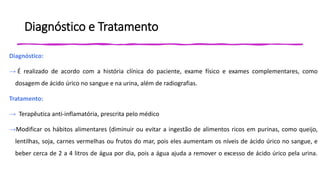 Diagnóstico e Tratamento
Diagnóstico:
→ É realizado de acordo com a história clínica do paciente, exame físico e exames complementares, como
dosagem de ácido úrico no sangue e na urina, além de radiografias.
Tratamento:
→ Terapêutica anti-inflamatória, prescrita pelo médico
→Modificar os hábitos alimentares (diminuir ou evitar a ingestão de alimentos ricos em purinas, como queijo,
lentilhas, soja, carnes vermelhas ou frutos do mar, pois eles aumentam os níveis de ácido úrico no sangue, e
beber cerca de 2 a 4 litros de água por dia, pois a água ajuda a remover o excesso de ácido úrico pela urina.
 