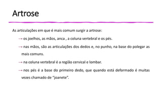 Artrose
As articulações em que é mais comum surgir a artrose:
→ os joelhos, as mãos, anca , a coluna vertebral e os pés.
→ nas mãos, são as articulações dos dedos e, no punho, na base do polegar as
mais comuns.
→ na coluna vertebral é a região cervical e lombar.
→ nos pés é a base do primeiro dedo, que quando está deformado é muitas
vezes chamado de “joanete”.
 