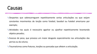 Causas
↘ Desportos que sobrecarreguem repetitivamente certas articulações ou que exijam
constantes movimentos de torção como futebol, basebol ou futebol americano por
exemplo;
↘ Atividades nas quais é necessário agachar ou ajoelhar repetitivamente levantando
objetos pesados;
↘ Excesso de peso, que provoca um maior desgaste especialmente nas articulações das
pernas ou da coluna;
↘ Traumatismos como fraturas, torções ou pancadas que afetem a articulação.
 