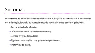 Sintomas
Os sintomas de artrose estão relacionados com o desgaste da articulação, o que resulta
em inflamação, levando ao aparecimento de alguns sintomas, sendo os principais:
⇢Dor na articulação afetada;
⇢Dificuldade na realização de movimentos;
⇢Inchaço e vermelhidão local;
⇢Rigidez na articulação, principalmente após acordar;
⇢ Deformidade óssea.
 