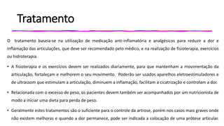Tratamento
O tratamento baseia-se na utilização de medicação anti-inflamatória e analgésicos para reduzir a dor e
inflamação das articulações, que deve ser recomendado pelo médico, e na realização de fisioterapia, exercícios
ou hidroterapia.
• A fisioterapia e os exercícios devem ser realizados diariamente, para que mantenham a movimentação da
articulação, fortaleçam e melhorem o seu movimento. Poderão ser usados aparelhos eletroestimuladores e
de ultrassom que estimulam a articulação, diminuem a inflamação, facilitam a cicatrização e controlam a dor.
• Relacionada com o excesso de peso, os pacientes devem também ser acompanhados por um nutricionista de
modo a iniciar uma dieta para perda de peso.
• Geralmente estes tratamentos são o suficiente para o controle da artrose, porém nos casos mais graves onde
não existem melhoras e quando a dor permanece, pode ser indicada a colocação de uma prótese articular.
 