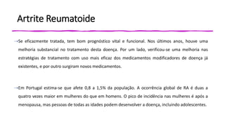 Artrite Reumatoide
⇢Se eficazmente tratada, tem bom prognóstico vital e funcional. Nos últimos anos, houve uma
melhoria substancial no tratamento desta doença. Por um lado, verificou-se uma melhoria nas
estratégias de tratamento com uso mais eficaz dos medicamentos modificadores de doença já
existentes, e por outro surgiram novos medicamentos.
⇢Em Portugal estima-se que afete 0,8 a 1,5% da população. A ocorrência global de RA é duas a
quatro vezes maior em mulheres do que em homens. O pico de incidência nas mulheres é após a
menopausa, mas pessoas de todas as idades podem desenvolver a doença, incluindo adolescentes.
 