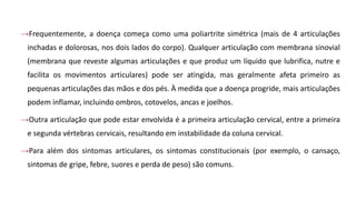 →Frequentemente, a doença começa como uma poliartrite simétrica (mais de 4 articulações
inchadas e dolorosas, nos dois lados do corpo). Qualquer articulação com membrana sinovial
(membrana que reveste algumas articulações e que produz um líquido que lubrifica, nutre e
facilita os movimentos articulares) pode ser atingida, mas geralmente afeta primeiro as
pequenas articulações das mãos e dos pés. À medida que a doença progride, mais articulações
podem inflamar, incluindo ombros, cotovelos, ancas e joelhos.
→Outra articulação que pode estar envolvida é a primeira articulação cervical, entre a primeira
e segunda vértebras cervicais, resultando em instabilidade da coluna cervical.
→Para além dos sintomas articulares, os sintomas constitucionais (por exemplo, o cansaço,
sintomas de gripe, febre, suores e perda de peso) são comuns.
 