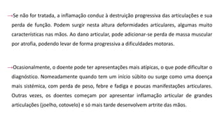 →Se não for tratada, a inflamação conduz à destruição progressiva das articulações e sua
perda de função. Podem surgir nesta altura deformidades articulares, algumas muito
características nas mãos. Ao dano articular, pode adicionar-se perda de massa muscular
por atrofia, podendo levar de forma progressiva a dificuldades motoras.
→Ocasionalmente, o doente pode ter apresentações mais atípicas, o que pode dificultar o
diagnóstico. Nomeadamente quando tem um início súbito ou surge como uma doença
mais sistémica, com perda de peso, febre e fadiga e poucas manifestações articulares.
Outras vezes, os doentes começam por apresentar inflamação articular de grandes
articulações (joelho, cotovelo) e só mais tarde desenvolvem artrite das mãos.
 