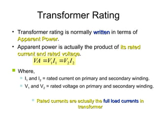 Transformer Rating
• Transformer rating is normally written
written in terms of
Apparent Power
Apparent Power.
• Apparent power is actually the product of its rated
its rated
current and rated voltage
current and rated voltage.
2
2
1
1 I
V
I
V
VA 

 Where,
 I1 and I2 = rated current on primary and secondary winding.
 V1 and V2 = rated voltage on primary and secondary winding.
 Rated currents are actually the
Rated currents are actually the full load currents
full load currents in
in
transformer
transformer
 