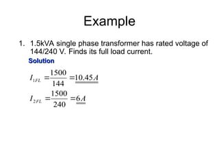 Example
1. 1.5kVA single phase transformer has rated voltage of
144/240 V. Finds its full load current.
Solution
Solution
A
I
A
I
FL
FL
6
240
1500
45
.
10
144
1500
2
1




 