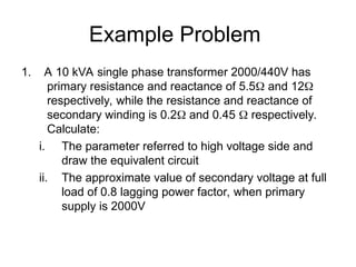 Example Problem
1. A 10 kVA single phase transformer 2000/440V has
primary resistance and reactance of 5.5 and 12
respectively, while the resistance and reactance of
secondary winding is 0.2 and 0.45  respectively.
Calculate:
i. The parameter referred to high voltage side and
draw the equivalent circuit
ii. The approximate value of secondary voltage at full
load of 0.8 lagging power factor, when primary
supply is 2000V
 