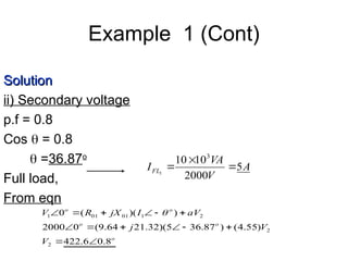Example 1 (Cont)
A
V
VA
IFL 5
2000
10
10 3
1



Solution
Solution
ii) Secondary voltage
p.f = 0.8
Cos  = 0.8
 =36.87o
Full load,
From eqn
o
o
o
o
o
V
V
j
aV
I
jX
R
V
8
.
0
6
.
422
)
55
.
4
(
)
87
.
36
5
)(
32
.
21
64
.
9
(
0
2000
)
)(
(
0
2
2
2
1
01
01
1













 
 