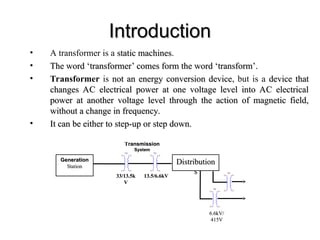 Introduction
Introduction
• A transformer is a static machines
static machines.
• The word ‘transformer’ comes form the word ‘transform’.
The word ‘transformer’ comes form the word ‘transform’.
• Transformer is not an energy conversion device
not an energy conversion device, but is a device that
device that
changes AC electrical power at one voltage level into AC electrical
changes AC electrical power at one voltage level into AC electrical
power at another voltage level through the action of magnetic field,
power at another voltage level through the action of magnetic field,
without a change in frequency.
without a change in frequency.
• It can be either to step-up or step down.
It can be either to step-up or step down.
Generation
Generation
Station
Station
TX1 TX1
Distribution
Distribution
s
s TX1
TX1
T
Transmission
ransmission
System
System
33/13.5k
33/13.5k
V
V
13.5/6.6kV
13.5/6.6kV
6.6kV/
6.6kV/
415V
415V
 