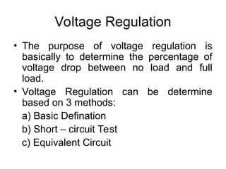 Voltage Regulation
• The purpose of voltage regulation is
basically to determine the percentage of
voltage drop between no load and full
load.
• Voltage Regulation can be determine
based on 3 methods:
a) Basic Defination
b) Short – circuit Test
c) Equivalent Circuit
 