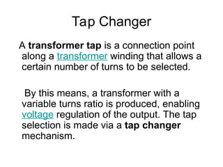 Tap Changer
A transformer tap is a connection point
along a transformer winding that allows a
certain number of turns to be selected.
By this means, a transformer with a
variable turns ratio is produced, enabling
voltage regulation of the output. The tap
selection is made via a tap changer
mechanism.
 