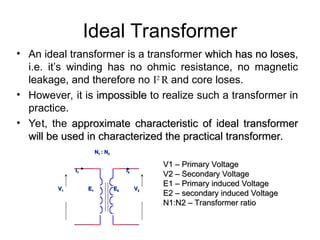 Ideal Transformer
• An ideal transformer is a transformer which has no loses
which has no loses,
i.e. it’s winding has no ohmic resistance, no magnetic
leakage, and therefore no I2
R and core loses.
• However, it is impossible
impossible to realize such a transformer in
practice.
• Yet, the approximate characteristic of ideal transformer
approximate characteristic of ideal transformer
will be used in characterized the practical transformer.
will be used in characterized the practical transformer.
V
V1
1 V
V2
2
N
N1
1 : N
: N2
2
E
E1
1 E
E2
2
I
I1
1 I
I2
2
V1 – Primary Voltage
V1 – Primary Voltage
V2 – Secondary Voltage
V2 – Secondary Voltage
E1 – Primary induced Voltage
E1 – Primary induced Voltage
E2 – secondary induced Voltage
E2 – secondary induced Voltage
N1:N2 – Transformer ratio
N1:N2 – Transformer ratio
 