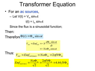 Transformer Equation
• For an ac sources,
– Let V(t) = Vm sint
i(t) = im sint
Since the flux is a sinusoidal function;
Then:
Therefore:
Thus:
t
t m 
sin
)
( 


t
N
dt
t
d
N
Emf
V
m
m
ind
ind



cos
sin







m
m
ind
ind fN
N
Emf
V 



 
 2
(max)
m
m
m
rms
ind fN
fN
N
Emf 




 44
.
4
2
2
2
)
(


 