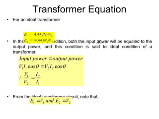 Transformer Equation
• For an ideal transformer
• In the equilibrium condition, both the input power will be equaled to the
output power, and this condition is said to ideal condition of a
transformer.
• From the ideal transformer circuit, note that,
m
m
fN
E
fN
E




2
2
1
1
44
.
4
44
.
4
1
2
2
1
2
2
1
1 cos
cos
I
I
V
V
I
V
I
V
power
output
power
Input






………………… (i)
2
2
1
1 V
E
and
V
E 

 