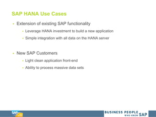 SAP HANA Use Cases
 Extension of existing SAP functionality
 Leverage HANA investment to build a new application
 Simple integration with all data on the HANA server
 New SAP Customers
 Light clean application front-end
 Ability to process massive data sets
 