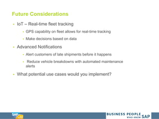 Future Considerations
 IoT – Real-time fleet tracking
 GPS capability on fleet allows for real-time tracking
 Make decisions based on data
 Advanced Notifications
 Alert customers of late shipments before it happens
 Reduce vehicle breakdowns with automated maintenance
alerts
 What potential use cases would you implement?
 
