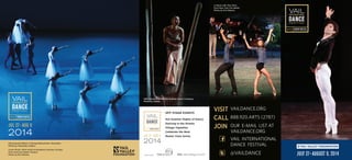 JULY 27­–AUGUST 9, 2014
Cover Photo: 2014 Artist-in-Residence Herman Cornejo
from American Ballet Theatre.
Photo by Erin Baiano.
Pennsylvania Ballet in George Balanchine’s Serenade.*
Photo by Alexander Iziliaev.
	
VISIT	 VAILDANCE.ORG
	CALL	 888.920.ARTS (2787)
	
JOIN		 OUR E-MAIL LIST AT
	 VAILDANCE.ORG
	 		 VAIL INTERNATIONAL
		 DANCE FESTIVAL
	 		@VAILDANCE
Lil Buck with Tiler Peck
from New York City Ballet.
Photo by Erin Baiano.
OFF STAGE EVENTS
Hot Summer Nights of Dance
Dancing in the Streets
Village Vignettes
Celebrate the Beat
Master Class Series
Sponsored by
Miki Orihara from Martha Graham Dance Company.
Photo by Costas.
FOLD
 