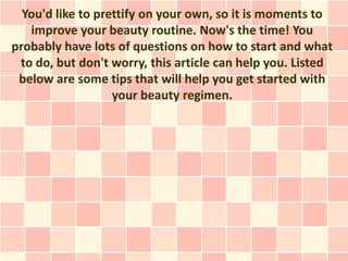 You'd like to prettify on your own, so it is moments to
   improve your beauty routine. Now's the time! You
probably have lots of questions on how to start and what
 to do, but don't worry, this article can help you. Listed
 below are some tips that will help you get started with
                   your beauty regimen.
 