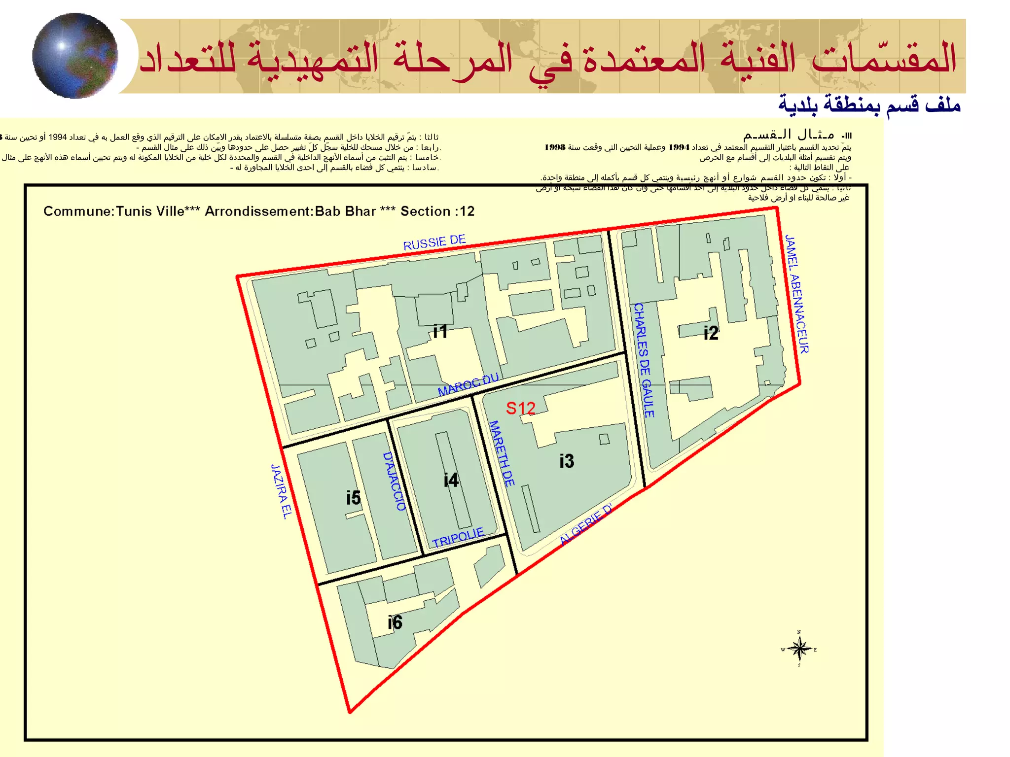 III-‫الـقسـم‬ ‫مـثـال‬
‫تعداد‬ ‫في‬ ‫المعتمد‬ ‫التقسيم‬ ‫باعتبار‬ ‫القسم‬ ‫تحديد‬ ‫م‬ّ  ‫يت‬1994‫سنة‬ ‫وقعت‬ ‫التي‬ ‫التحيين‬ ‫وعملية‬1998
‫الحرص‬ ‫مع‬ ‫أقسام‬ ‫إلى‬ ‫البلديات‬ ‫أمثلة‬ ‫تقسيم‬ ‫ويتم‬
: ‫التالية‬ ‫النقاط‬ ‫على‬
-‫أول‬‫تكون‬ :‫رئيسية‬ ‫أنهج‬ ‫أو‬ ‫شوارع‬ ‫القسم‬ ‫د‬‫حدو‬.‫واحدة‬ ‫منطقة‬ ‫إلى‬ ‫بأكمله‬ ‫قسم‬ ‫كل‬ ‫وينتمي‬
‫ثانيا‬‫أرض‬ ‫او‬ ‫سبخة‬ ‫الفضاء‬ ‫هذا‬ ‫كان‬ ‫وان‬ ‫حتى‬ ‫أقسامها‬ ‫احد‬ ‫إلى‬ ‫البلدية‬ ‫حدود‬ ‫داخل‬ ‫فضاء‬ ‫كل‬ ‫ينتمي‬ :
‫فلحية‬ ‫أرض‬ ‫او‬ ‫للبناء‬ ‫صالحة‬ ‫غير‬
‫ثالثا‬‫تعداد‬ ‫في‬ ‫به‬ ‫العمل‬ ‫وقع‬ ‫الذي‬ ‫الترقيم‬ ‫على‬ ‫المكان‬ ‫بقدر‬ ‫بالعتماد‬ ‫متسلسلة‬ ‫بصفة‬ ‫القسم‬ ‫داخل‬ ‫الخليا‬ ‫ترقيم‬ ‫م‬ّ  ‫يت‬ :1994‫سنة‬ ‫تحيين‬ ‫أو‬8
- ‫رابعا‬‫القسم‬ ‫مثال‬ ‫على‬ ‫ذلك‬ ‫ين‬ّ  ‫وب‬ ‫حدودها‬ ‫على‬ ‫حصل‬ ‫تغيير‬ ‫ل‬ّ  ‫ك‬ ‫جل‬ّ  ‫س‬ ‫للخلية‬ ‫مسحك‬ ‫خلل‬ ‫من‬ : .
‫خامسا‬‫مثال‬ ‫على‬ ‫النهج‬ ‫هذه‬ ‫أسماء‬ ‫تحيين‬ ‫ويتم‬ ‫له‬ ‫المكونة‬ ‫الخليا‬ ‫من‬ ‫خلية‬ ‫لكل‬ ‫والمحددة‬ ‫القسم‬ ‫في‬ ‫الداخلية‬ ‫النهج‬ ‫أسماء‬ ‫من‬ ‫التثبت‬ ‫يتم‬ : .
- ‫سادسا‬‫له‬ ‫المجاورة‬ ‫الخليا‬ ‫احدى‬ ‫إلى‬ ‫بالقسم‬ ‫فضاء‬ ‫كل‬ ‫ينتمي‬ : .
‫في‬ ‫المعتمدة‬ ‫الفنية‬ ‫سمات‬ّ‫م‬ ‫المق‬‫للتعداد‬ ‫التمهيدية‬ ‫المرحلة‬
‫بلدية‬ ‫بمنطقة‬ ‫قسم‬ ‫ملف‬
 