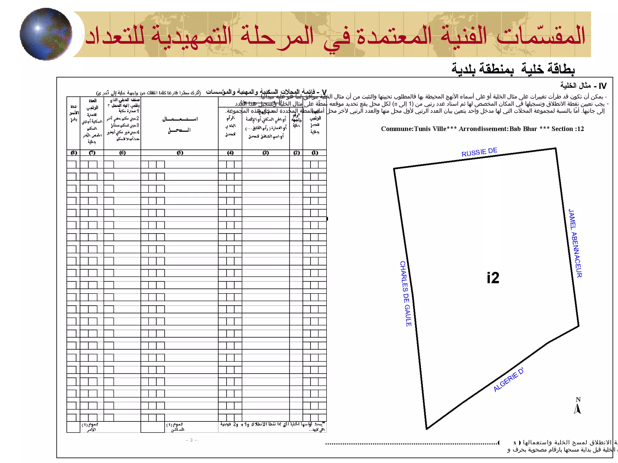 IV-‫الخلية‬ ‫مثال‬
-.‫ميدانيا‬ ‫عليه‬ ‫هو‬ ‫لما‬ ‫موافق‬ ‫الخلية‬ ‫مثال‬ ‫أن‬ ‫من‬ ‫والتثبت‬ ‫تحيينها‬ ‫فالمطلوب‬ ‫بها‬ ‫المحيطة‬ ‫النهج‬ ‫أسماء‬ ‫على‬ ‫أو‬ ‫الخلية‬ ‫مثال‬ ‫على‬ ‫تغييرات‬ ‫طرأت‬ ‫قد‬ ‫تكون‬ ‫أن‬ ‫يمكن‬
-) ‫من‬ ‫رتبي‬ ‫عدد‬ ‫اسناد‬ ‫ثم‬ ‫لها‬ ‫المخصص‬ ‫المكان‬ ‫في‬ ‫وتسجيلها‬ ‫النطل ق‬ ‫نقطة‬ ‫تعيين‬ ‫يجب‬1‫إلى‬n‫العدد‬ ‫هذا‬ ‫وتسجيل‬ ‫الخلية‬ ‫مثال‬ ‫على‬ ‫طة‬ّ  ‫بم‬ ‫موقعه‬ ‫تحديد‬ ‫يقع‬ ‫محل‬ ‫لكل‬ (
.‫المجموعة‬ ‫هذه‬ ‫لمدخل‬ ‫المحددة‬ ‫طة‬ّ  ‫الم‬ ‫أمام‬ ‫محل‬ ‫لخر‬ ‫الرتبي‬ ‫والعدد‬ ‫منها‬ ‫محل‬ ‫لول‬ ‫الرتبي‬ ‫العدد‬ ‫بيان‬ ‫يتعين‬ ‫واحد‬ ‫مدخل‬ ‫لها‬ ‫التي‬ ‫المحلت‬ ‫لمجموعة‬ ‫بالنسبة‬ ‫ما‬ّ  ‫أ‬ .‫جانبها‬ ‫إلى‬
) ‫واستعمالها‬ ‫الخلية‬ ‫لمسح‬ ‫النطل ق‬ ‫طة‬x................................................................................(
‫بحرف‬ ‫مصحوبة‬ ‫بارقام‬ ‫مسحها‬ ‫بداية‬ ‫قبل‬ ‫الخلية‬ ‫ت‬‫و‬
‫في‬ ‫المعتمدة‬ ‫الفنية‬ ‫سمات‬ّ‫م‬ ‫المق‬‫للتعداد‬ ‫التمهيدية‬ ‫المرحلة‬
‫بلدية‬ ‫بمنطقة‬ ‫خلية‬ ‫بطاقة‬
 