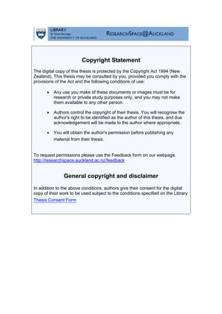 Copyright Statement
The digital copy of this thesis is protected by the Copyright Act 1994 (New
Zealand). This thesis may be consulted by you, provided you comply with the
provisions of the Act and the following conditions of use:
• Any use you make of these documents or images must be for
research or private study purposes only, and you may not make
them available to any other person.
• Authors control the copyright of their thesis. You will recognise the
author's right to be identified as the author of this thesis, and due
acknowledgement will be made to the author where appropriate.
• You will obtain the author's permission before publishing any
material from their thesis.
To request permissions please use the Feedback form on our webpage.
http://researchspace.auckland.ac.nz/feedback
General copyright and disclaimer
In addition to the above conditions, authors give their consent for the digital
copy of their work to be used subject to the conditions specified on the Library
Thesis Consent Form
 