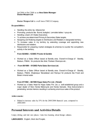 Jan’2004 to Dec’2008 as an Area Sales Manager
Doctor Morpen Ltd
Doctor Morpen Ltd is a well know FMCG Company.
Responsibilities:
 Handling the entire Up, Uttaranchal.
 Promoting products like Burnol, Isabghol, Lemolate tables / syrup etc.
 Handling a team of 4 Sales Executives.
 To achieve pre-determined Primary & Secondary Sales targets.
 Assigning and finalizing targets to Distributors and Retailers in designated territory.
 To increase sales in my territory by extending coverage and appointing new
distributors and retailers.
 Responsible for preparing market strategies & schemes to counter the competitor's
activity in the territory.

From 02/2002—12/2003 Procter & Gamble
 Worked as a Sales Officer based at Bareilly area. Overall In-Charge of Bareilly,
Badaun, Pilibhit, for products like Ariel, Panteen Shampoo etc .
 From 09/1999 – 01/2002 Parle Sales Services Ltd.
 Worked as a Sales Officer based at Bareilly area. Overall In-Charge of Bareilly,
Badaun, Pilibhit, Shajhanpur Muradabad and Rampur for products like Frooti and
Bisleri mineral water
From 07/1994 – 08/1999 Kipps Sales Pvt. Ltd. ( Retail)
 Worked as a Sales Head for Kipps Sales Pvt. Ltd. a well established group and a
major dealer of Hero Honda Motorcycle and Honda Gensets. Was Instrumental in
penetrating remote interiors resulting in achieving enormous sales of the product.
Achievements:
 Helped to increase sales by 35% for the 2005/2006 financial year, compared to
2004/2005
Personal Interests and Activities/Details
I enjoy driving and visit new places. I also love learning about foreign cultures.
LANGUAGES: English ,Hindi And Punjabi.
 