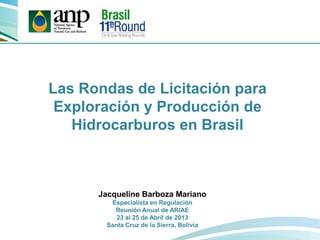 Las Rondas de Licitación para
Exploración y Producción de
Hidrocarburos en Brasil
Jacqueline Barboza Mariano
Especialista en Regulación
Reunión Anual de ARIAE
23 al 25 de Abril de 2013
Santa Cruz de la Sierra, Bolivia
 