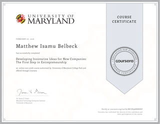 EDUCA
T
ION FOR EVE
R
YONE
CO
U
R
S
E
C E R T I F
I
C
A
TE
COURSE
CERTIFICATE
FEBRUARY 07, 2016
Matthew Isamu Belbeck
Developing Innovative Ideas for New Companies:
The First Step in Entrepreneurship
an online non-credit course authorized by University of Maryland, College Park and
offered through Coursera
has successfully completed
Dr. James V. Green
Maryland Technology Enterprise Institute
University of Maryland
Verify at coursera.org/verify/MCDX988RNSKP
Coursera has confirmed the identity of this individual and
their participation in the course.
 