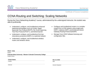 CCNA Routing and Switching: Scaling Networks 
During the Cisco Networking Academy® course, administered by the undersigned instructor, the student was 
able to proficiently: 
Shawn Camp 
Student 
Colorado Mesa University - Western Colorado Community College 
Academy Name 
United States 
Location 
Instructor 
· Configure and troubleshoot routers in a complex 
routed IPv4 or IPv6 network using single-area 
OSPF, multiarea OSPF, and Enhanced Interior 
Gateway Routing Protocol (EIGRP) 
· Manage Cisco IOS® Software licensing and 
configuration files 
Dec 12, 2014 
Date 
Instructor Signature 
Certificate of Course Completion 
· Understand, configure, and troubleshoot enhanced 
switching technologies such as VLANs, Rapid 
Spanning Tree Protocol (RSTP), Per VLAN Spanning 
Tree Plus Protocol (PVST+), and EtherChannel 
· Understand, configure, and troubleshoot first hop 
redundancy protocols (HSRP) in a switched network 
· Understand, configure, and troubleshoot wireless 
routers and wireless clients 

