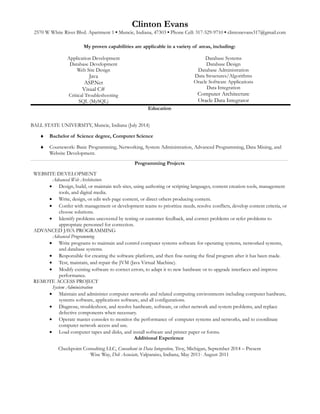 Clinton Evans
2570 W White River Blvd. Apartment 1 ▪ Muncie, Indiana, 47303 ▪ Phone Cell: 317-529-9710 ▪ clintonevans317@gmail.com
My proven capabilities are applicable in a variety of areas, including:
Application Development
Database Development
Web Site Design
Java
ASP.Net
Visual C#
Critical Troubleshooting
SQL (MySQL)
Database Systems
Database Design
Database Administration
Data Structures/Algorithms
Oracle Software Applications
Data Integration
Computer Architecture
Oracle Data Integrator
Education
BALL STATE UNIVERSITY, Muncie, Indiana (July 2014)
♦ Bachelor of Science degree, Computer Science
♦ Coursework: Basic Programming, Networking, System Administration, Advanced Programming, Data Mining, and
Website Development.
Programming Projects
WEBSITE DEVELOPMENT
Advanced Web Architecture
• Design, build, or maintain web sites, using authoring or scripting languages, content creation tools, management
tools, and digital media.
• Write, design, or edit web page content, or direct others producing content.
• Confer with management or development teams to prioritize needs, resolve conflicts, develop content criteria, or
choose solutions.
• Identify problems uncovered by testing or customer feedback, and correct problems or refer problems to
appropriate personnel for correction.
ADVANCED JAVA PROGRAMMING
Advanced Programming
• Write programs to maintain and control computer systems software for operating systems, networked systems,
and database systems.
• Responsible for creating the software platform, and then fine-tuning the final program after it has been made.
• Test, maintain, and repair the JVM (Java Virtual Machine).
• Modify existing software to correct errors, to adapt it to new hardware or to upgrade interfaces and improve
performance.
REMOTE ACCESS PROJECT
System Administration
• Maintain and administer computer networks and related computing environments including computer hardware,
systems software, applications software, and all configurations.
• Diagnose, troubleshoot, and resolve hardware, software, or other network and system problems, and replace
defective components when necessary.
• Operate master consoles to monitor the performance of computer systems and networks, and to coordinate
computer network access and use.
• Load computer tapes and disks, and install software and printer paper or forms.
Additional Experience
Checkpoint Consulting LLC, Consultant in Data Integration, Troy, Michigan, September 2014 – Present
Wise Way, Deli Associate, Valparaiso, Indiana, May 2011- August 2011
 