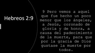 9 Pero vemos a aquel
que fue hecho un poco
menor que los ángeles,
a Jesús, coronado de
gloria y de honra, a
causa del padecimiento
de la muerte, para que
por la gracia de Dios
gustase la muerte por
todos.
Hebreos 2:9
 