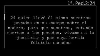 1ª. Ped.2:24
24 quien llevó él mismo nuestros
pecados en su cuerpo sobre el
madero, para que nosotros, estando
muertos a los pecados, vivamos a la
justicia; y por cuya herida
fuisteis sanados
 