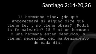 14 Hermanos míos, ¿de qué
aprovechará si alguno dice que
tiene fe, y no tiene obras? ¿Podrá
la fe salvarle? 15 Y si un hermano
o una hermana están desnudos, y
tienen necesidad del mantenimiento
de cada día,
Santiago 2:14-20,26
 