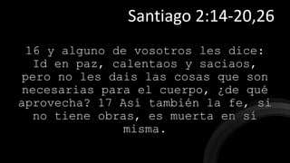 16 y alguno de vosotros les dice:
Id en paz, calentaos y saciaos,
pero no les dais las cosas que son
necesarias para el cuerpo, ¿de qué
aprovecha? 17 Así también la fe, si
no tiene obras, es muerta en sí
misma.
Santiago 2:14-20,26
 