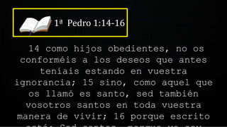 1ª Pedro 1:14-16
14 como hijos obedientes, no os
conforméis a los deseos que antes
teníais estando en vuestra
ignorancia; 15 sino, como aquel que
os llamó es santo, sed también
vosotros santos en toda vuestra
manera de vivir; 16 porque escrito
 