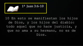 1ª Juan 3:6-10
10 En esto se manifiestan los hijos
de Dios, y los hijos del diablo:
todo aquel que no hace justicia, y
que no ama a su hermano, no es de
Dios.
 
