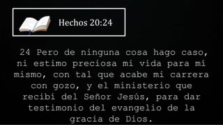 Hechos 20:24
24 Pero de ninguna cosa hago caso,
ni estimo preciosa mi vida para mí
mismo, con tal que acabe mi carrera
con gozo, y el ministerio que
recibí del Señor Jesús, para dar
testimonio del evangelio de la
gracia de Dios.
 