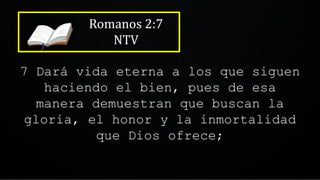 Romanos 2:7
NTV
7 Dará vida eterna a los que siguen
haciendo el bien, pues de esa
manera demuestran que buscan la
gloria, el honor y la inmortalidad
que Dios ofrece;
 