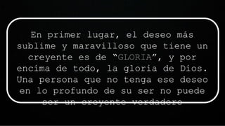 En primer lugar, el deseo más
sublime y maravilloso que tiene un
creyente es de “GLORIA”, y por
encima de todo, la gloria de Dios.
Una persona que no tenga ese deseo
en lo profundo de su ser no puede
ser un creyente verdadero
 