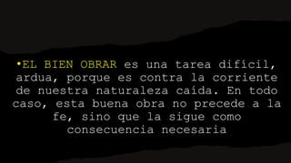 •EL BIEN OBRAR es una tarea difícil,
ardua, porque es contra la corriente
de nuestra naturaleza caída. En todo
caso, esta buena obra no precede a la
fe, sino que la sigue como
consecuencia necesaria
 