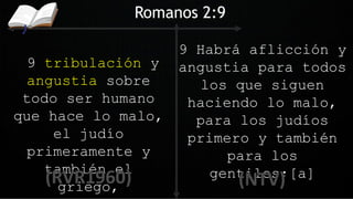9 tribulación y
angustia sobre
todo ser humano
que hace lo malo,
el judío
primeramente y
también el
griego,
Romanos 2:9
9 Habrá aflicción y
angustia para todos
los que siguen
haciendo lo malo,
para los judíos
primero y también
para los
gentiles;[a]
 