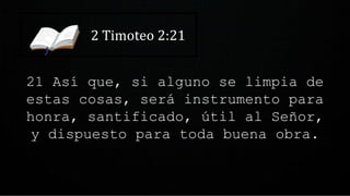 2 Timoteo 2:21
21 Así que, si alguno se limpia de
estas cosas, será instrumento para
honra, santificado, útil al Señor,
y dispuesto para toda buena obra.
 