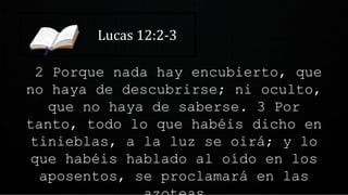 Lucas 12:2-3
2 Porque nada hay encubierto, que
no haya de descubrirse; ni oculto,
que no haya de saberse. 3 Por
tanto, todo lo que habéis dicho en
tinieblas, a la luz se oirá; y lo
que habéis hablado al oído en los
aposentos, se proclamará en las
 