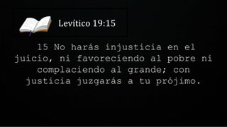 Levítico 19:15
15 No harás injusticia en el
juicio, ni favoreciendo al pobre ni
complaciendo al grande; con
justicia juzgarás a tu prójimo.
 